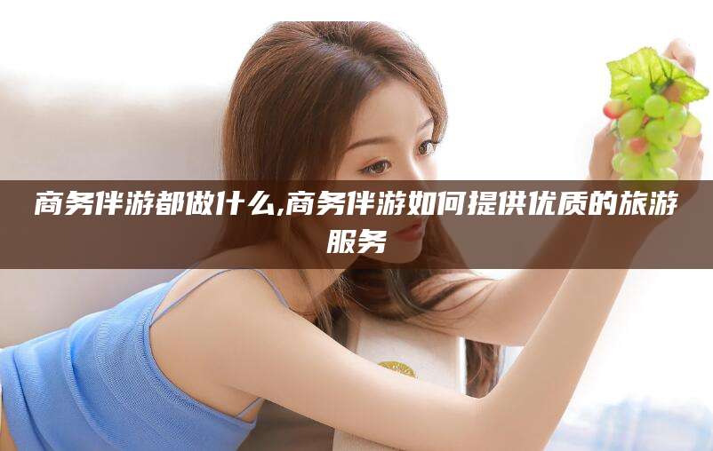 句容商务伴游都做什么,商务伴游如何提供优质的旅游服务
