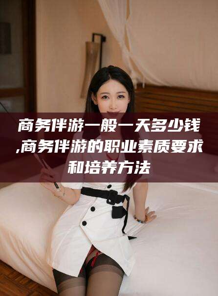 句容商务伴游一般一天多少钱,商务伴游的职业素质要求和培养方法