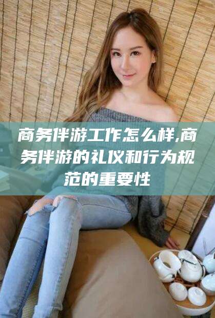 句容商务伴游工作怎么样,商务伴游的礼仪和行为规范的重要性