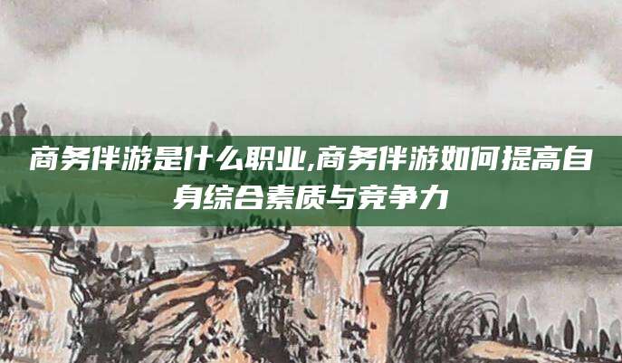 句容商务伴游是什么职业,商务伴游如何提高自身综合素质与竞争力