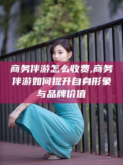 句容商务伴游怎么收费,商务伴游如何提升自身形象与品牌价值