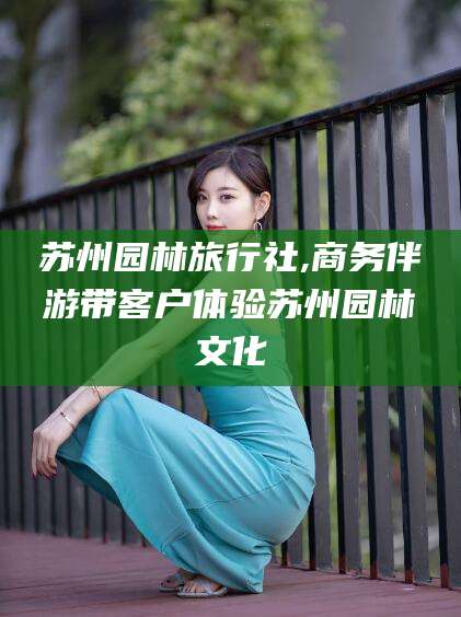 句容苏州园林旅行社,商务伴游带客户体验苏州园林文化