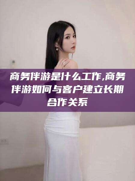 句容商务伴游是什么工作,商务伴游如何与客户建立长期合作关系