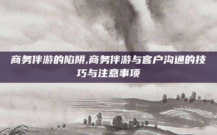 句容商务伴游的陷阱,商务伴游与客户沟通的技巧与注意事项