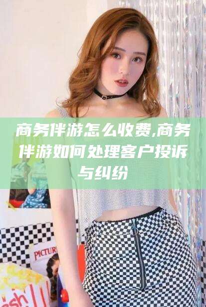 句容商务伴游怎么收费,商务伴游如何处理客户投诉与纠纷