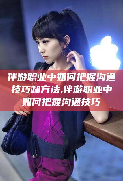 句容伴游职业中如何把握沟通技巧和方法,伴游职业中如何把握沟通技巧