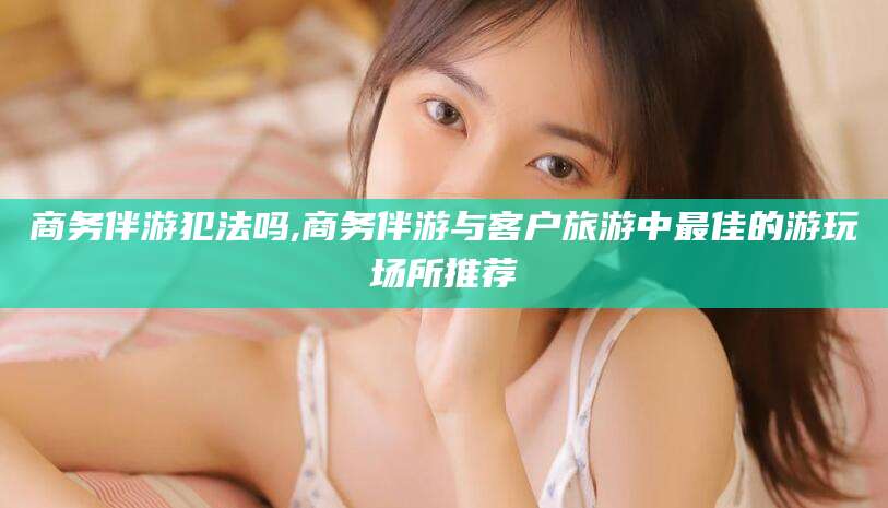 句容商务伴游犯法吗,商务伴游与客户旅游中最佳的游玩场所推荐