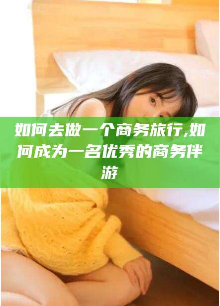 句容如何去做一个商务旅行,如何成为一名优秀的商务伴游