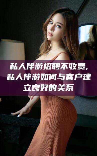 句容私人伴游招聘不收费,私人伴游如何与客户建立良好的关系
