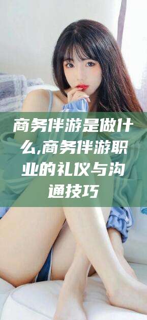 句容商务伴游是做什么,商务伴游职业的礼仪与沟通技巧