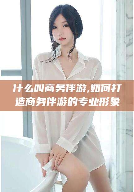 句容什么叫商务伴游,如何打造商务伴游的专业形象