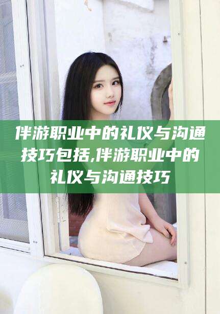 句容伴游职业中的礼仪与沟通技巧包括,伴游职业中的礼仪与沟通技巧