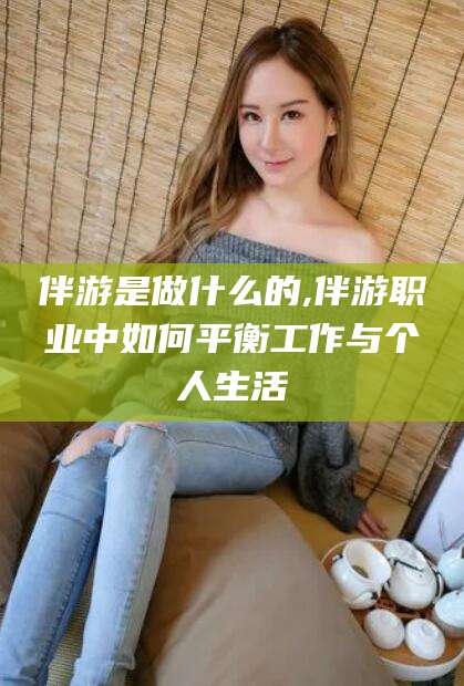 句容伴游是做什么的,伴游职业中如何平衡工作与个人生活