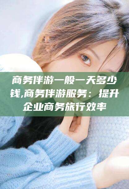 句容商务伴游一般一天多少钱,商务伴游服务：提升企业商务旅行效率