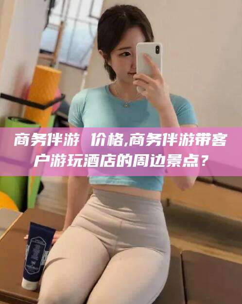 句容商务伴游 价格,商务伴游带客户游玩酒店的周边景点？