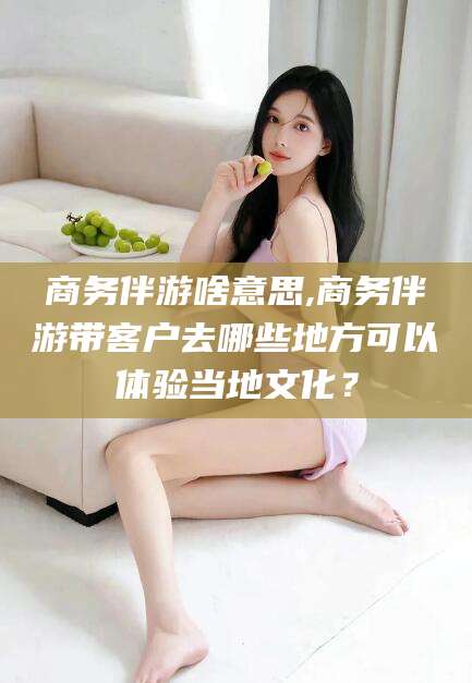 句容商务伴游啥意思,商务伴游带客户去哪些地方可以体验当地文化？