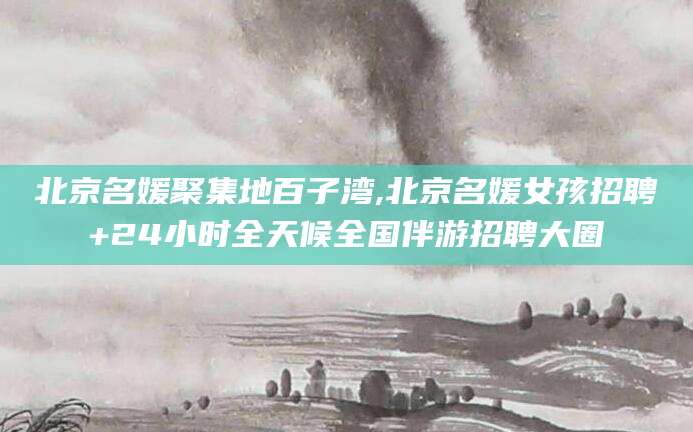 句容北京名媛聚集地百子湾,北京名媛女孩招聘+24小时全天候全国伴游招聘大圈
