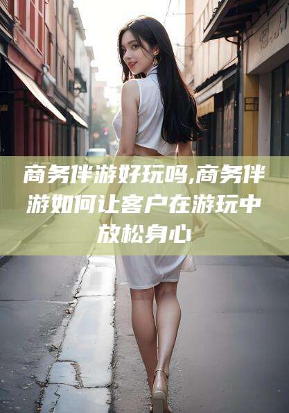 句容商务伴游好玩吗,商务伴游如何让客户在游玩中放松身心
