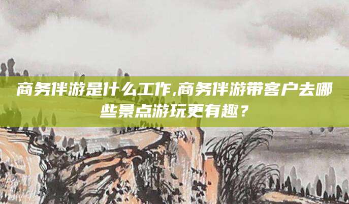 句容商务伴游是什么工作,商务伴游带客户去哪些景点游玩更有趣？