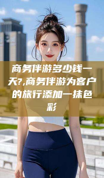 句容商务伴游多少钱一天?,商务伴游为客户的旅行添加一抹色彩