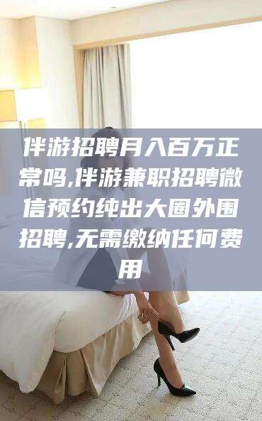 句容伴游招聘月入百万正常吗,伴游兼职招聘微信预约纯出大圈外围招聘,无需缴纳任何费用