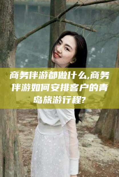 句容商务伴游都做什么,商务伴游如何安排客户的青岛旅游行程?