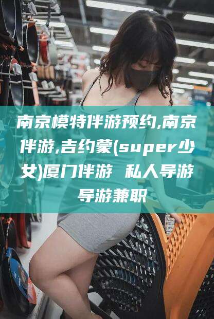 句容南京模特伴游预约,南京伴游,吉约蒙(super少女)厦门伴游 私人导游 导游兼职