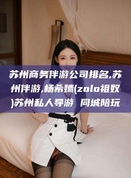 句容苏州商务伴游公司排名,苏州伴游,杨希嫣(zolo祖奴)苏州私人导游 同城陪玩