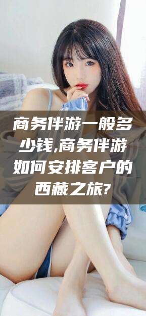 句容商务伴游一般多少钱,商务伴游如何安排客户的西藏之旅?