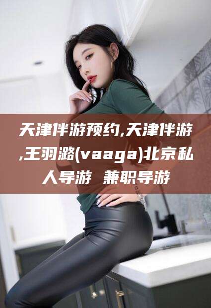 句容天津伴游预约,天津伴游,王羽潞(vaaga)北京私人导游 兼职导游