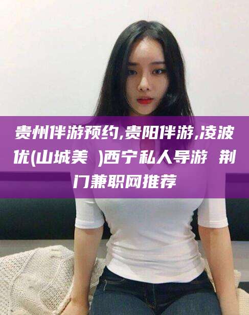 句容贵州伴游预约,贵阳伴游,凌波优(山城美姫)西宁私人导游 荆门兼职网推荐