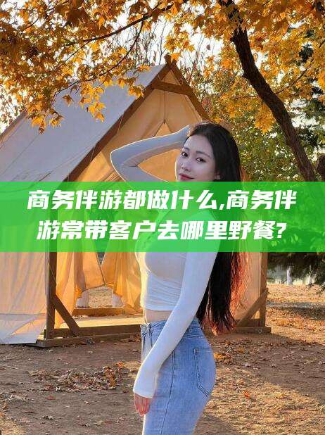 句容商务伴游都做什么,商务伴游常带客户去哪里野餐?