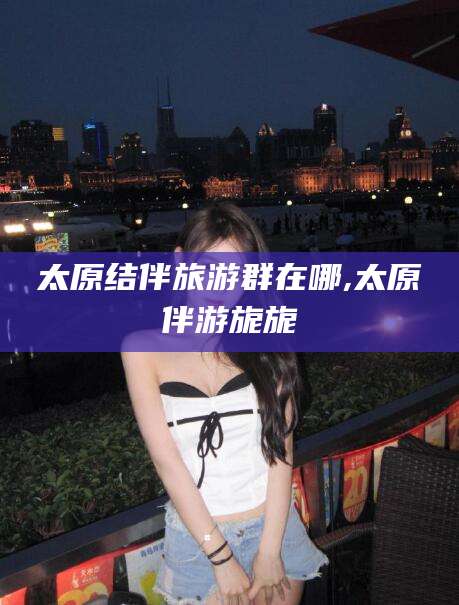 句容太原结伴旅游群在哪,太原伴游旎旎