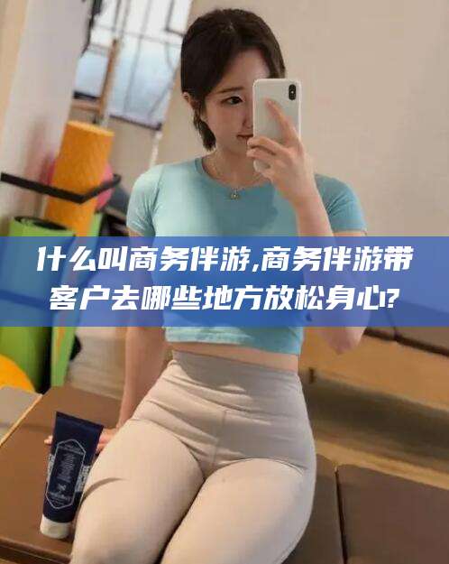 句容什么叫商务伴游,商务伴游带客户去哪些地方放松身心?