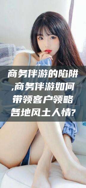 句容商务伴游的陷阱,商务伴游如何带领客户领略各地风土人情?