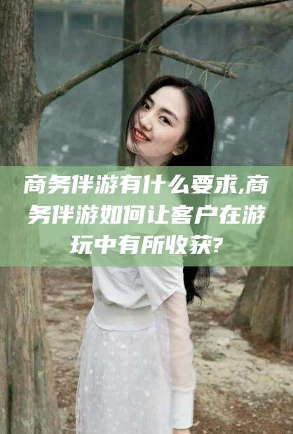 句容商务伴游有什么要求,商务伴游如何让客户在游玩中有所收获?