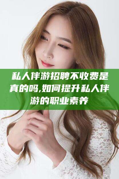 句容私人伴游招聘不收费是真的吗,如何提升私人伴游的职业素养
