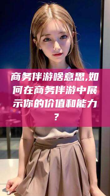 句容商务伴游啥意思,如何在商务伴游中展示你的价值和能力？