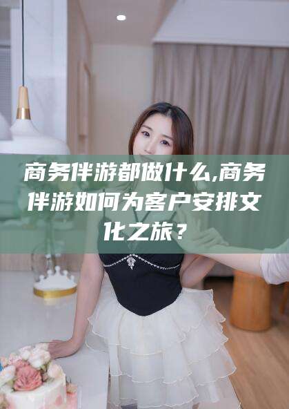 句容商务伴游都做什么,商务伴游如何为客户安排文化之旅？