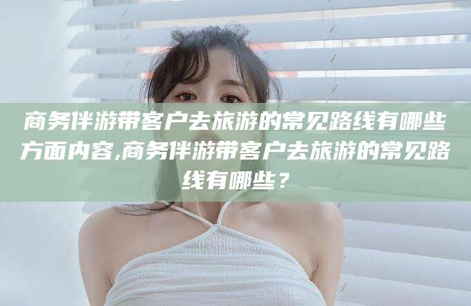 句容商务伴游带客户去旅游的常见路线有哪些方面内容,商务伴游带客户去旅游的常见路线有哪些？