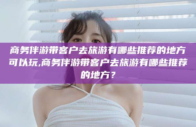 句容商务伴游带客户去旅游有哪些推荐的地方可以玩,商务伴游带客户去旅游有哪些推荐的地方？