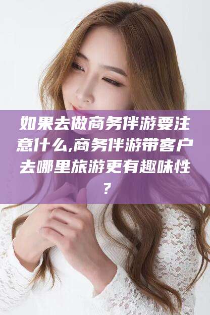 句容如果去做商务伴游要注意什么,商务伴游带客户去哪里旅游更有趣味性？