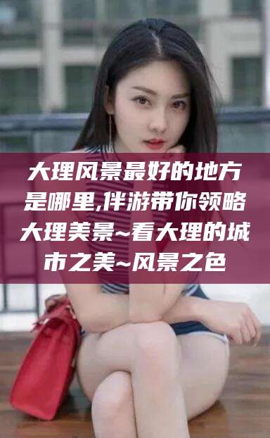 句容大理风景最好的地方是哪里,伴游带你领略大理美景~看大理的城市之美~风景之色