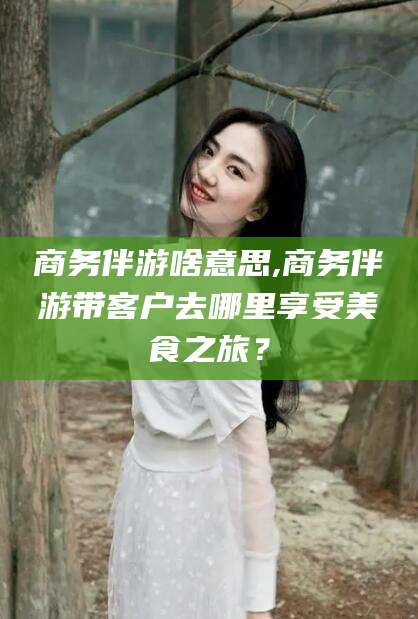 句容商务伴游啥意思,商务伴游带客户去哪里享受美食之旅？