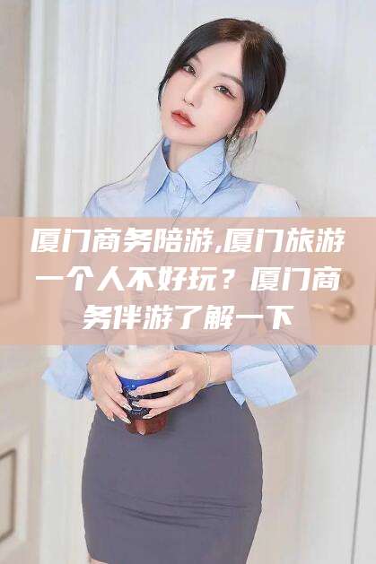 句容厦门商务陪游,厦门旅游一个人不好玩？厦门商务伴游了解一下