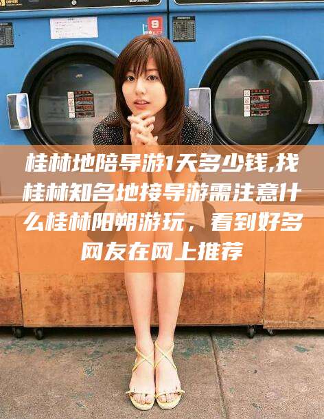 句容桂林地陪导游1天多少钱,找桂林知名地接导游需注意什么桂林阳朔游玩，看到好多网友在网上推荐