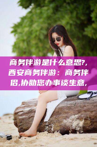 句容商务伴游是什么意思?,西安商务伴游：商务伴侣,协助您办事谈生意,