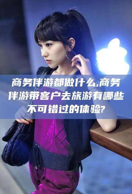 句容商务伴游都做什么,商务伴游带客户去旅游有哪些不可错过的体验?
