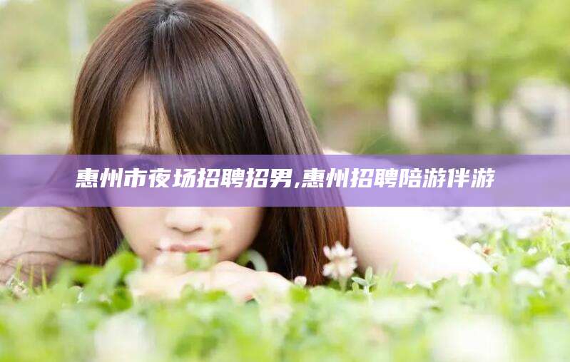句容惠州市夜场招聘招男,惠州招聘陪游伴游