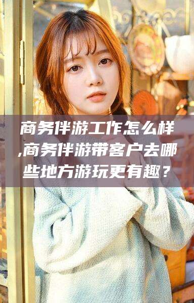句容商务伴游工作怎么样,商务伴游带客户去哪些地方游玩更有趣？